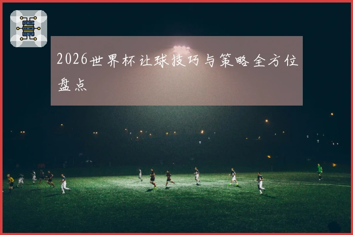 2026世界杯让球技巧与策略全方位盘点
