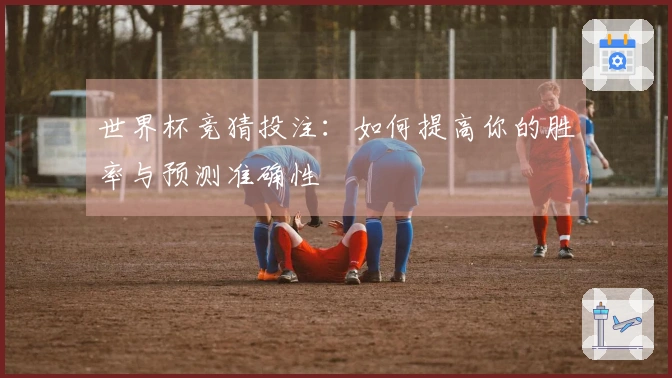 世界杯竞猜投注：如何提高你的胜率与预测准确性